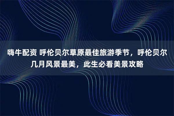 嗨牛配资 呼伦贝尔草原最佳旅游季节，呼伦贝尔几月风景最美，此生必看美景攻略
