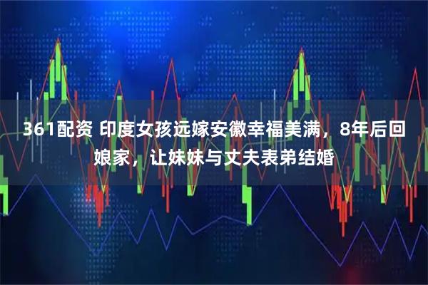 361配资 印度女孩远嫁安徽幸福美满,8年后回娘家,让妹妹与丈夫表弟结婚