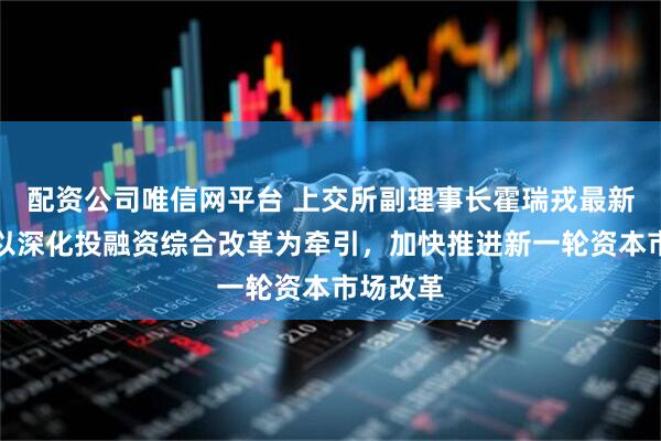 配资公司唯信网平台 上交所副理事长霍瑞戎最新发声:以深化投融资综合改革为牵引,加快推进新一轮资本市场改革