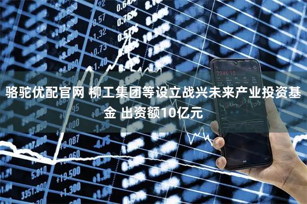 骆驼优配官网 柳工集团等设立战兴未来产业投资基金 出资额10亿元