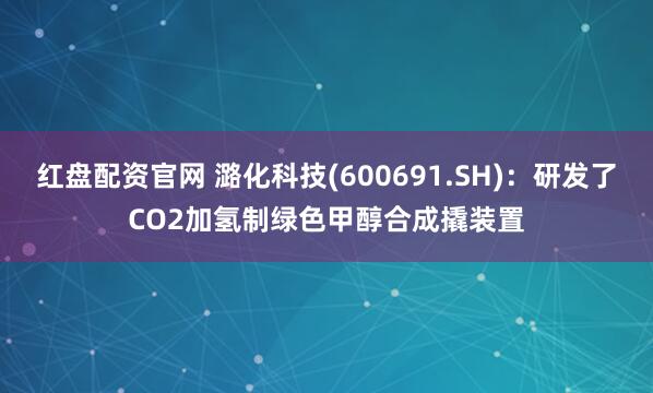 红盘配资官网 潞化科技(600691.SH)：研发了CO2加氢制绿色甲醇合成撬装置