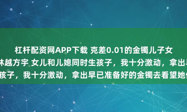 杠杆配资网APP下载 克差0.01的金镯儿子女儿都觉得我偏心 方嫣然林越方宇 女儿和儿媳同时生孩子,我十分激动,拿出早已准备好的金镯去看望她们。