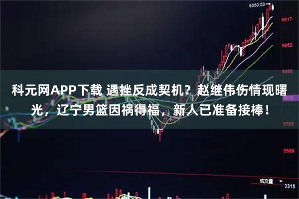 科元网APP下载 遇挫反成契机？赵继伟伤情现曙光，辽宁男篮因祸得福，新人已准备接棒！