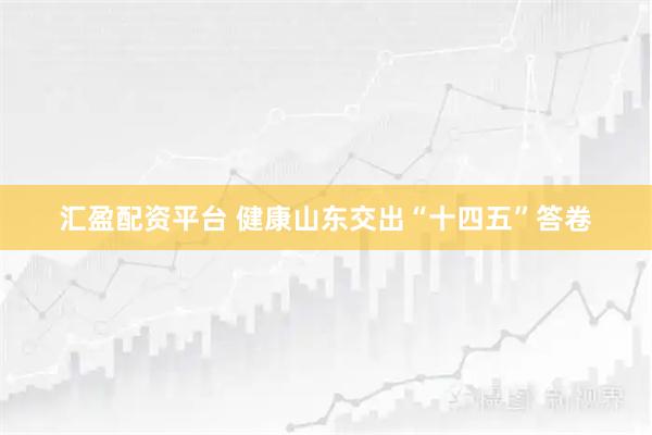 汇盈配资平台 健康山东交出“十四五”答卷