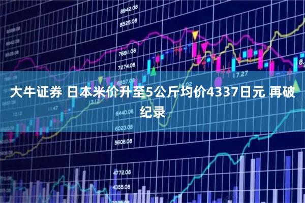 大牛证券 日本米价升至5公斤均价4337日元 再破纪录