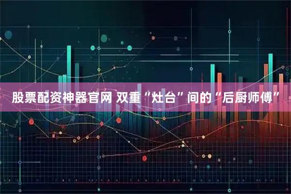 股票配资神器官网 双重“灶台”间的“后厨师傅”