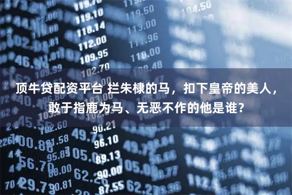 顶牛贷配资平台 拦朱棣的马，扣下皇帝的美人，敢于指鹿为马、无恶不作的他是谁？