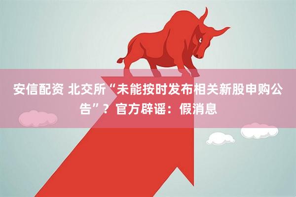 安信配资 北交所“未能按时发布相关新股申购公告”？官方辟谣：假消息