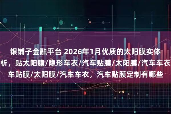 银铺子金融平台 2026年1月优质的太阳膜实体店，汽车贴膜好选择分析，贴太阳膜/隐形车衣/汽车贴膜/太阳膜/汽车车衣，汽车贴膜定制有哪些