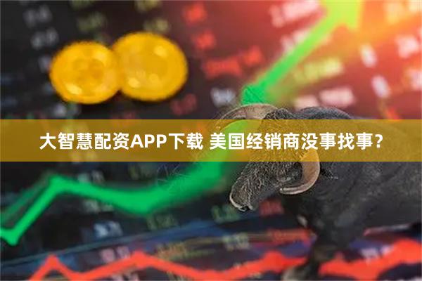 大智慧配资APP下载 美国经销商没事找事？