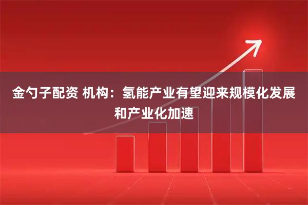 金勺子配资 机构：氢能产业有望迎来规模化发展和产业化加速