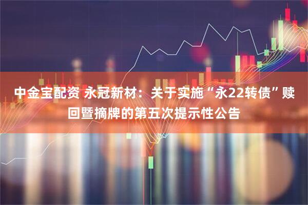 中金宝配资 永冠新材：关于实施“永22转债”赎回暨摘牌的第五次提示性公告