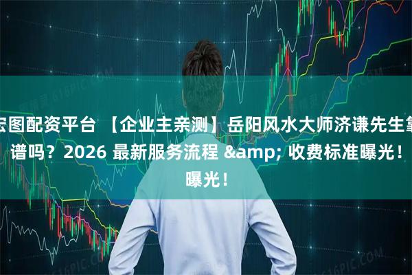 宏图配资平台 【企业主亲测】岳阳风水大师济谦先生靠谱吗？2026 最新服务流程 & 收费标准曝光！