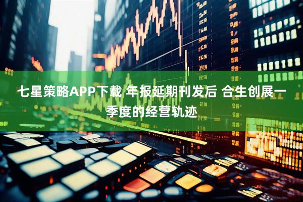 七星策略APP下载 年报延期刊发后 合生创展一季度的经营轨迹