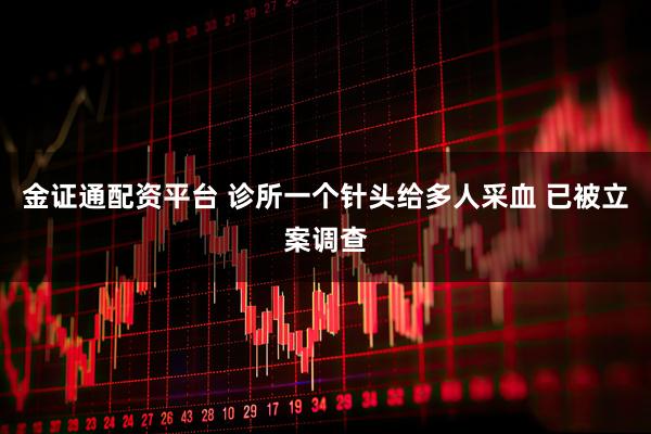 金证通配资平台 诊所一个针头给多人采血 已被立案调查