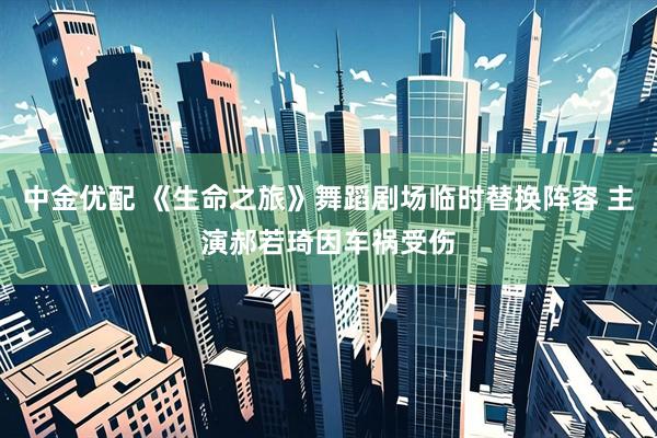 中金优配 《生命之旅》舞蹈剧场临时替换阵容 主演郝若琦因车祸受伤